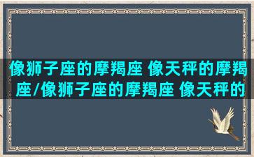 像狮子座的摩羯座 像天秤的摩羯座/像狮子座的摩羯座 像天秤的摩羯座-我的网站